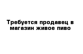 Требуется продавец в магазин живое пиво